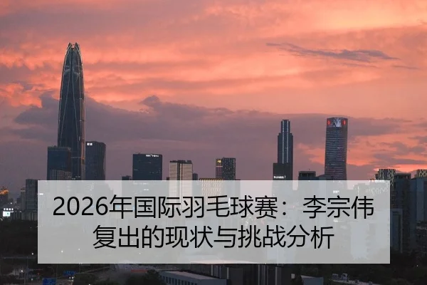 2026年国际羽毛球赛：李宗伟复出的现状与挑战分析