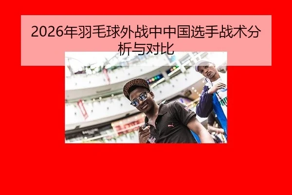 2026年羽毛球外战中中国选手战术分析与对比