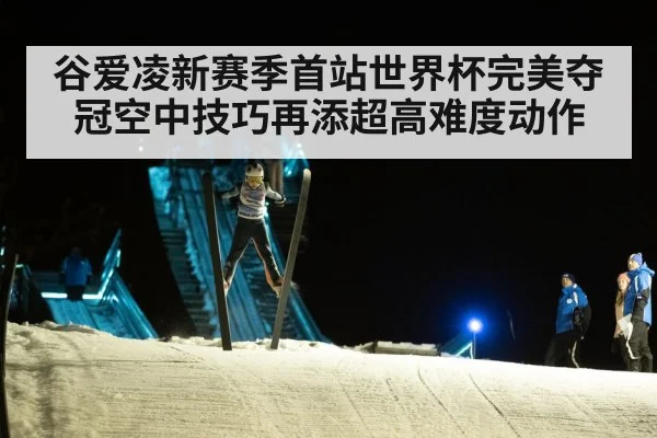 谷爱凌新赛季首站世界杯完美夺冠空中技巧再添超高难度动作