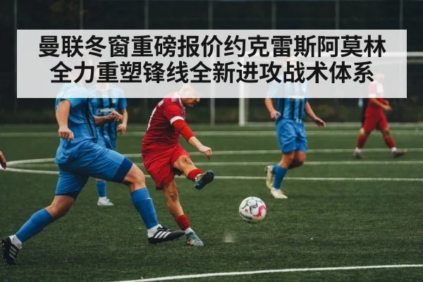 曼联冬窗重磅报价约克雷斯阿莫林全力重塑锋线全新进攻战术体系